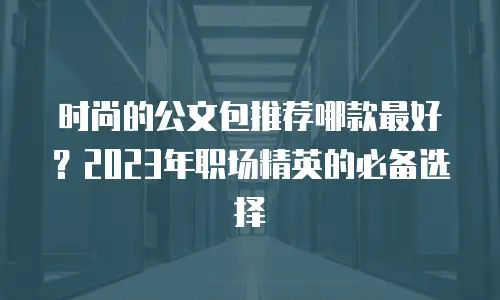 时尚的公文包推荐哪款最好？2023年职场精英的必备选择