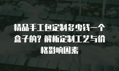 精品手工包定制多少钱一个盒子的？解析定制工艺与价格影响因素