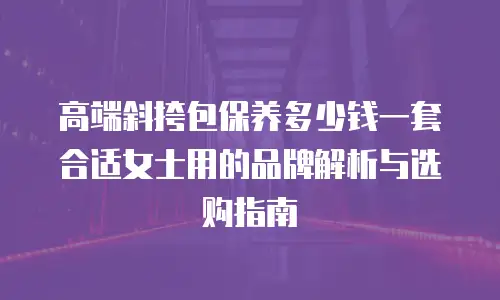 高端斜挎包保养多少钱一套合适女士用的品牌解析与选购指南