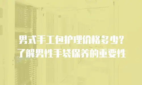 男式手工包护理价格多少？了解男性手袋保养的重要性