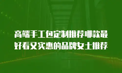 高端手工包定制推荐哪款最好看又实惠的品牌女士推荐