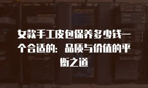女款手工皮包保养多少钱一个合适的：品质与价值的平衡之道