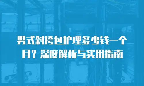 男式斜挎包护理多少钱一个月？深度解析与实用指南