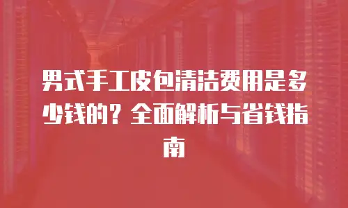 男式手工皮包清洁费用是多少钱的？全面解析与省钱指南
