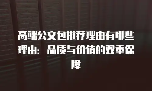 高端公文包推荐理由有哪些理由：品质与价值的双重保障