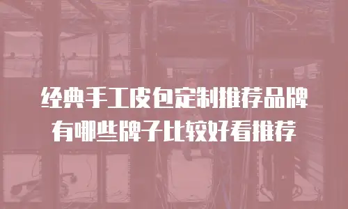 经典手工皮包定制推荐品牌有哪些牌子比较好看推荐