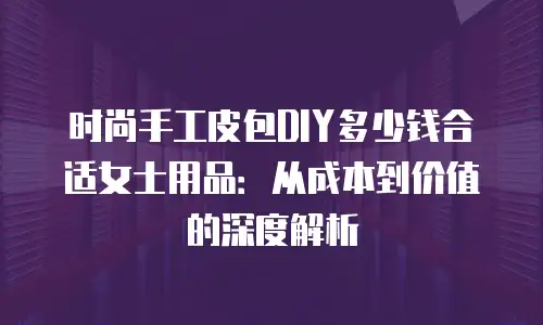 时尚手工皮包DIY多少钱合适女士用品：从成本到价值的深度解析