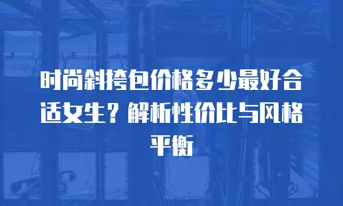 时尚斜挎包价格多少最好合适女生？解析性价比与风格平衡