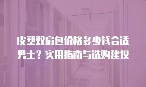 皮塑双肩包价格多少钱合适男士？实用指南与选购建议