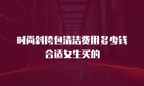 时尚斜挎包清洁费用多少钱合适女生买的
