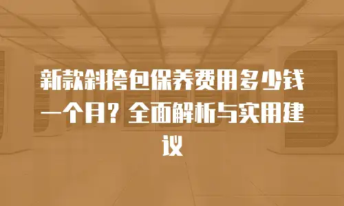 新款斜挎包保养费用多少钱一个月？全面解析与实用建议
