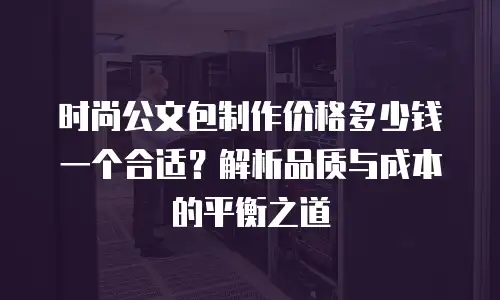 时尚公文包制作价格多少钱一个合适？解析品质与成本的平衡之道