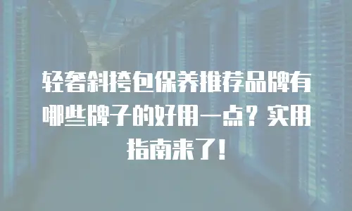 轻奢斜挎包保养推荐品牌有哪些牌子的好用一点？实用指南来了！