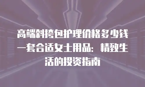 高端斜挎包护理价格多少钱一套合适女士用品：精致生活的投资指南