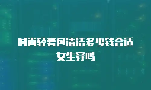 时尚轻奢包清洁多少钱合适女生穿吗