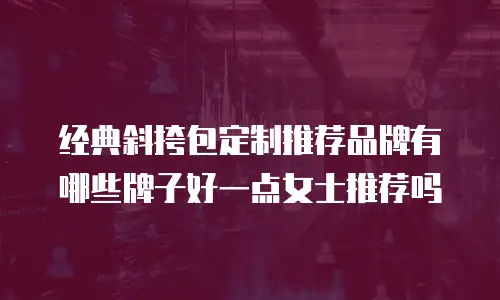 经典斜挎包定制推荐品牌有哪些牌子好一点女士推荐吗