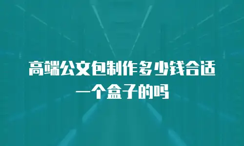 高端公文包制作多少钱合适一个盒子的吗