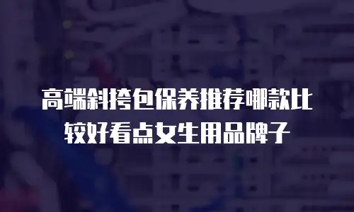 高端斜挎包保养推荐哪款比较好看点女生用品牌子