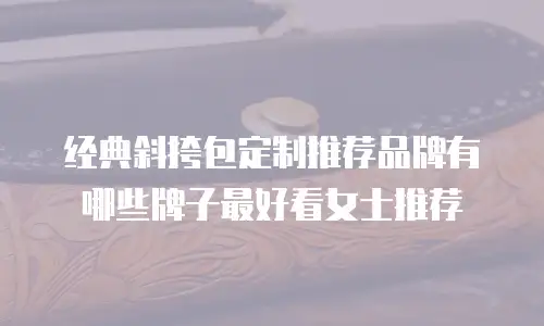 经典斜挎包定制推荐品牌有哪些牌子最好看女士推荐