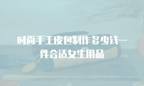 时尚手工皮包制作多少钱一件合适女生用品