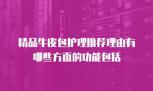 精品牛皮包护理推荐理由有哪些方面的功能包括