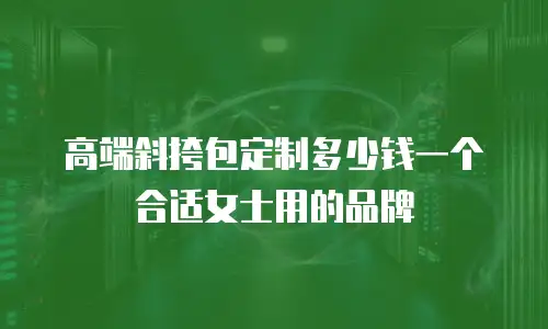高端斜挎包定制多少钱一个合适女士用的品牌