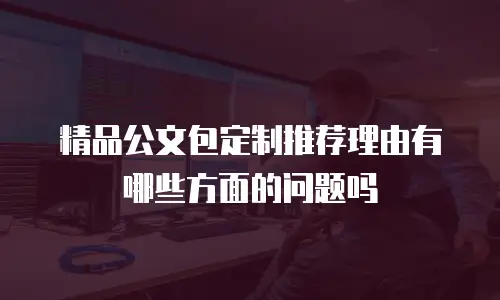 精品公文包定制推荐理由有哪些方面的问题吗