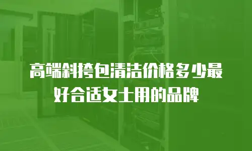 高端斜挎包清洁价格多少最好合适女士用的品牌