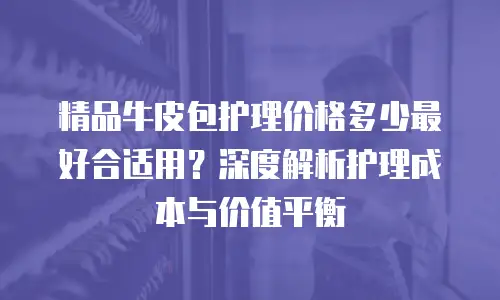 精品牛皮包护理价格多少最好合适用？深度解析护理成本与价值平衡