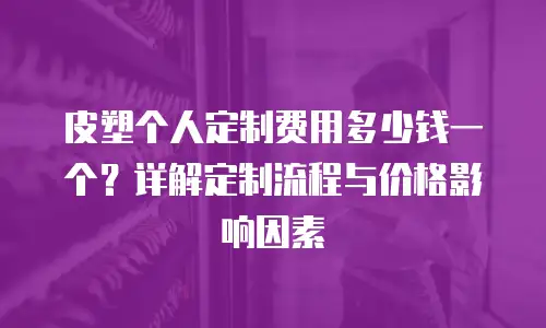 皮塑个人定制费用多少钱一个？详解定制流程与价格影响因素