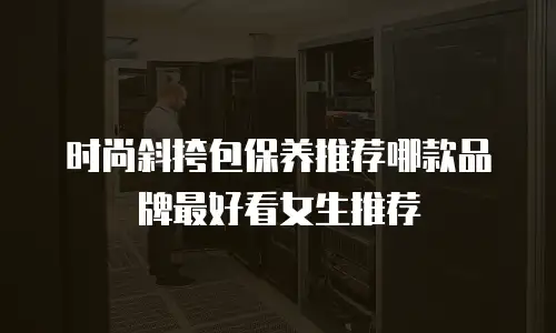 时尚斜挎包保养推荐哪款品牌最好看女生推荐