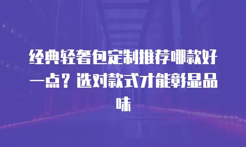 经典轻奢包定制推荐哪款好一点？选对款式才能彰显品味