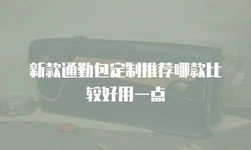 新款通勤包定制推荐哪款比较好用一点
