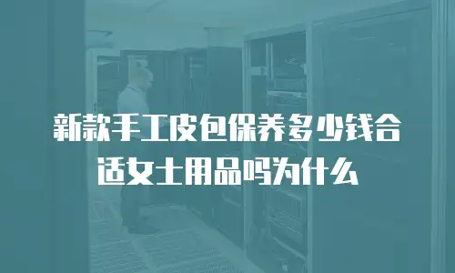 新款手工皮包保养多少钱合适女士用品吗为什么