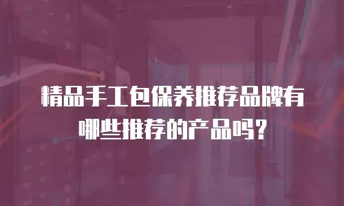 精品手工包保养推荐品牌有哪些推荐的产品吗？