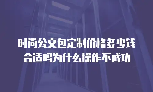 时尚公文包定制价格多少钱合适吗为什么操作不成功