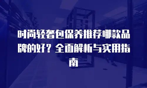 时尚轻奢包保养推荐哪款品牌的好？全面解析与实用指南