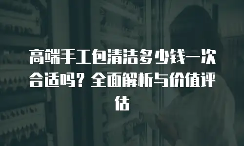 高端手工包清洁多少钱一次合适吗？全面解析与价值评估