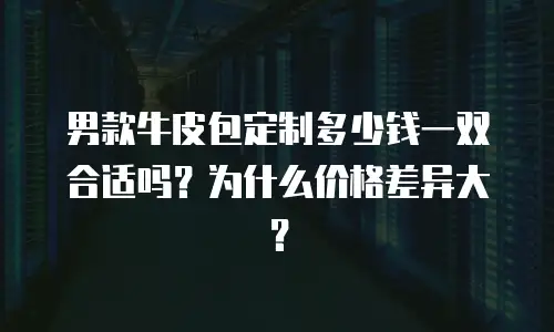 男款牛皮包定制多少钱一双合适吗？为什么价格差异大？