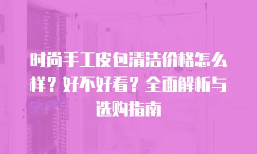 时尚手工皮包清洁价格怎么样？好不好看？全面解析与选购指南