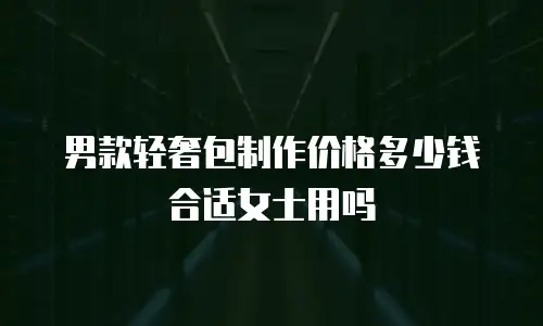 男款轻奢包制作价格多少钱合适女士用吗