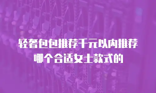 轻奢包包推荐千元以内推荐哪个合适女士款式的