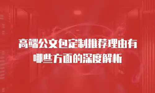 高端公文包定制推荐理由有哪些方面的深度解析