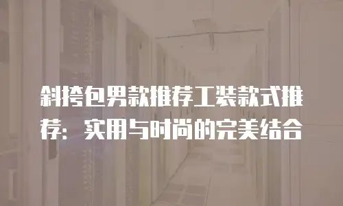 斜挎包男款推荐工装款式推荐：实用与时尚的完美结合