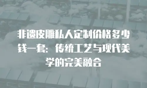 非遗皮雕私人定制价格多少钱一套：传统工艺与现代美学的完美融合