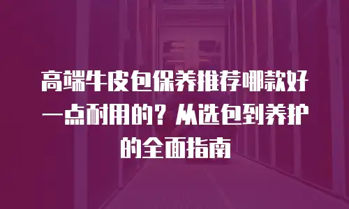 高端牛皮包保养推荐哪款好一点耐用的？从选包到养护的全面指南