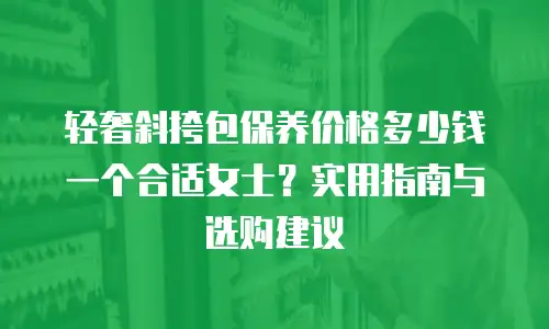 轻奢斜挎包保养价格多少钱一个合适女士？实用指南与选购建议