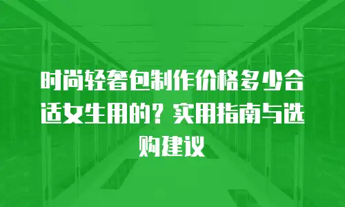 时尚轻奢包制作价格多少合适女生用的？实用指南与选购建议