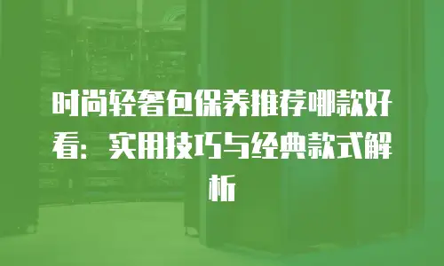 时尚轻奢包保养推荐哪款好看：实用技巧与经典款式解析