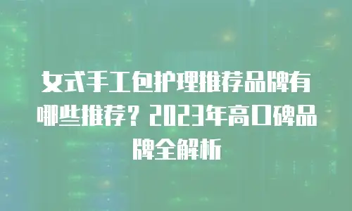 女式手工包护理推荐品牌有哪些推荐？2023年高口碑品牌全解析